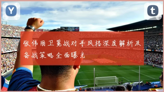张伟丽卫冕战对手风格深度解析及备战策略全面曝光