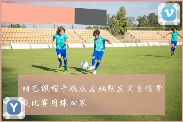 姆巴佩帽子戏法后幽默发文自信带走比赛用球回家