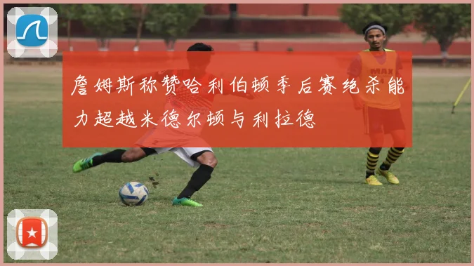 詹姆斯称赞哈利伯顿季后赛绝杀能力超越米德尔顿与利拉德