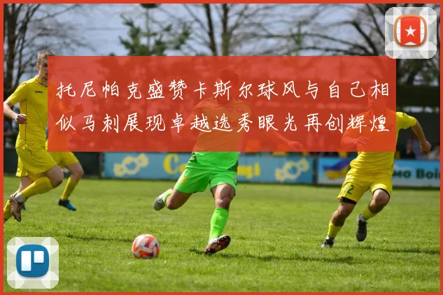 托尼帕克盛赞卡斯尔球风与自己相似马刺展现卓越选秀眼光再创辉煌